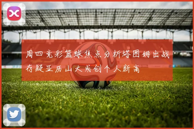 周四竞彩篮球焦点分析塔图姆出战存疑亚历山大或创个人新高