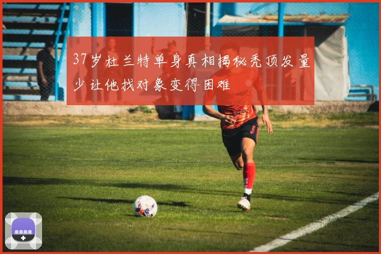 37岁杜兰特单身真相揭秘秃顶发量少让他找对象变得困难