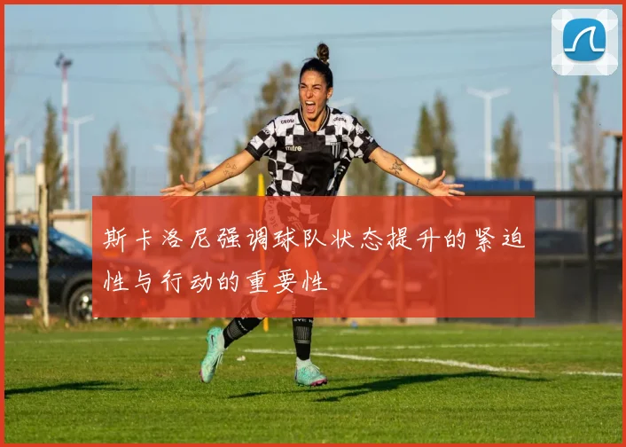 斯卡洛尼强调球队状态提升的紧迫性与行动的重要性