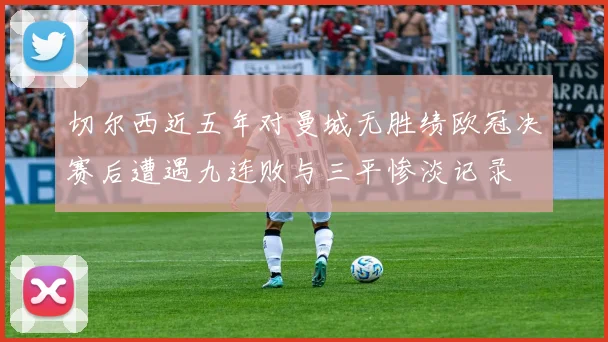 切尔西近五年对曼城无胜绩欧冠决赛后遭遇九连败与三平惨淡记录