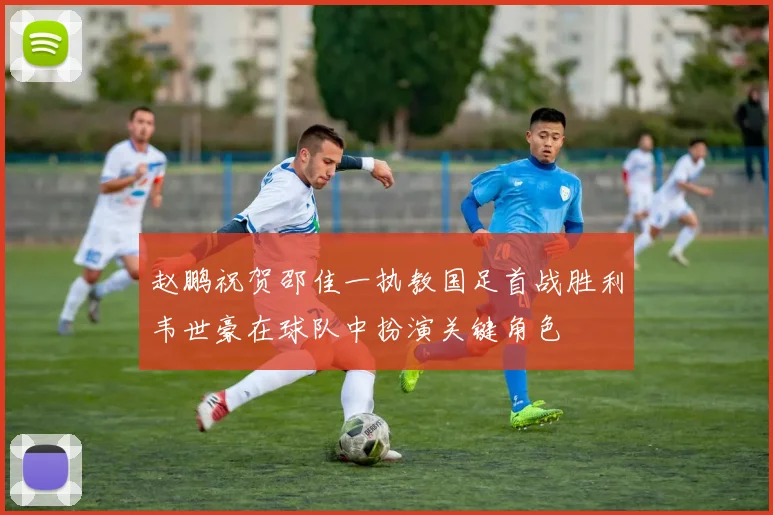 赵鹏祝贺邵佳一执教国足首战胜利韦世豪在球队中扮演关键角色