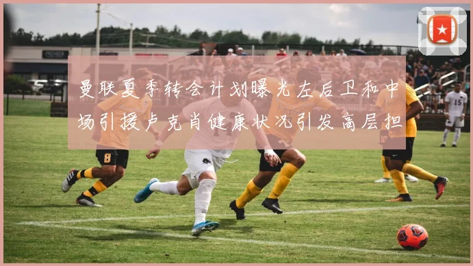曼联夏季转会计划曝光左后卫和中场引援卢克肖健康状况引发高层担忧