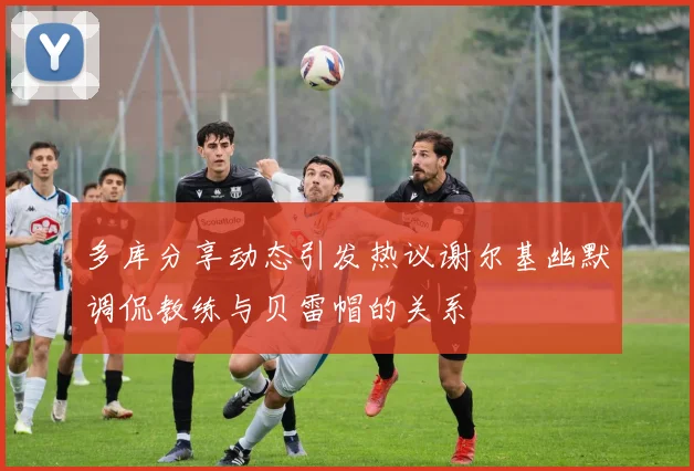 多库分享动态引发热议谢尔基幽默调侃教练与贝雷帽的关系