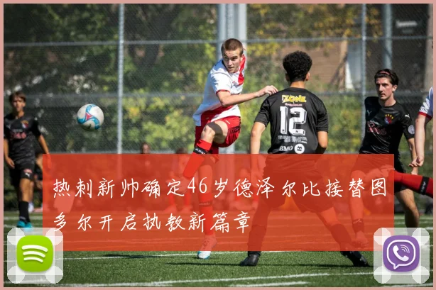 热刺新帅确定46岁德泽尔比接替图多尔开启执教新篇章