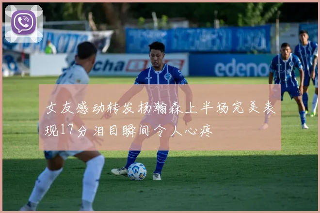 女友感动转发杨瀚森上半场完美表现17分泪目瞬间令人心疼