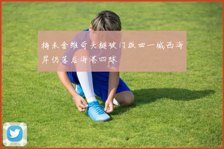 梅米舍维奇头槌破门扳回一城西海岸仍落后海港四球