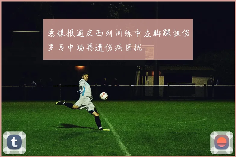 意媒报道皮西利训练中左脚踝扭伤罗马中场再遭伤病困扰