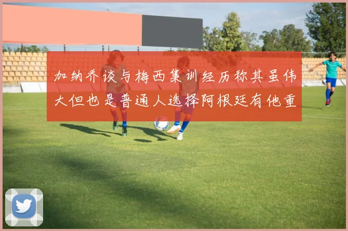 加纳乔谈与梅西集训经历称其虽伟大但也是普通人选择阿根廷有他重要影响