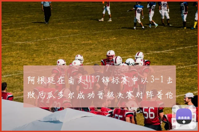 阿根廷在南美U17锦标赛中以3-1击败厄瓜多尔成功晋级决赛对阵哥伦比亚
