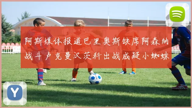 阿斯媒体报道巴里奥斯缺席阿森纳战斗卢克曼汉茨科出战成疑小蜘蛛有望参赛