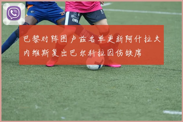 巴黎对阵图卢兹名单更新阿什拉夫内维斯复出巴尔科拉因伤缺席