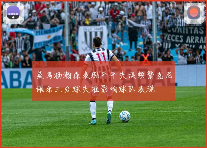 菜鸟杨瀚森表现平平失误频繁克尼佩尔三分球失准影响球队表现