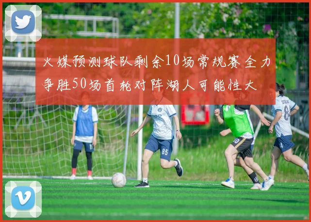 火媒预测球队剩余10场常规赛全力争胜50场首轮对阵湖人可能性大