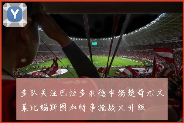 多队关注巴拉多利德中场楚奇尤文莱比锡斯图加特争抢战火升级