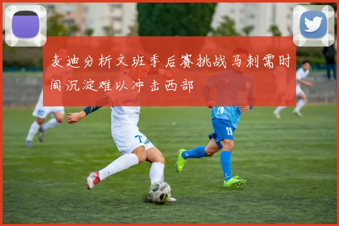 麦迪分析文班季后赛挑战马刺需时间沉淀难以冲击西部