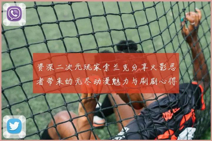 资深二次元玩家索兰克分享火影忍者带来的无尽动漫魅力与刷剧心得